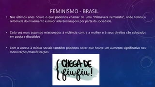 FEMINISMO - BRASIL
• Nos últimos anos houve o que podemos chamar de uma “Primavera Feminista”, onde temos a
retomada do movimento e maior aderência/apoio por parte da sociedade.
• Cada vez mais assuntos relacionados à violência contra a mulher e à seus direitos são colocados
em pauta e discutidos
• Com o acesso à mídias sociais também podemos notar que houve um aumento significativo nas
mobilizações/manifestações
 