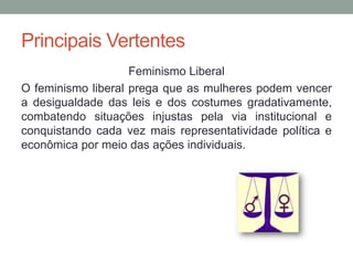 Principais Vertentes
Feminismo Liberal
O feminismo liberal prega que as mulheres podem vencer
a desigualdade das leis e dos costumes gradativamente,
combatendo situações injustas pela via institucional e
conquistando cada vez mais representatividade política e
econômica por meio das ações individuais.
 