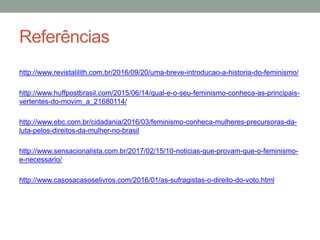Referências
http://www.revistalilith.com.br/2016/09/20/uma-breve-introducao-a-historia-do-feminismo/
http://www.huffpostbrasil.com/2015/06/14/qual-e-o-seu-feminismo-conheca-as-principais-
vertentes-do-movim_a_21680114/
http://www.ebc.com.br/cidadania/2016/03/feminismo-conheca-mulheres-precursoras-da-
luta-pelos-direitos-da-mulher-no-brasil
http://www.sensacionalista.com.br/2017/02/15/10-noticias-que-provam-que-o-feminismo-
e-necessario/
http://www.casosacasoselivros.com/2016/01/as-sufragistas-o-direito-do-voto.html
 