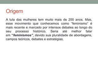 Origem
A luta das mulheres tem muito mais de 200 anos. Mas,
esse movimento que conhecemos como “feminismo” é
mais recente e marcado por intensos debates ao longo do
seu processo histórico. Seria até melhor falar
em “feminismos”, devido sua pluralidade de abordagens,
campos teóricos, debates e estratégias.
 
