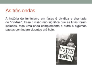 As três ondas
A história do feminismo em fases é dividida e chamada
de “ondas”. Essa divisão não significa que as lutas foram
isoladas, mas uma onda complementa a outra e algumas
pautas continuam vigentes até hoje.
 