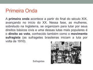 Primeira Onda
A primeira onda acontece a partir do final do século XIX,
avançando no início do XX. Nessa fase, as mulheres,
sobretudo na Inglaterra, se organizam para lutar por seus
direitos básicos civis e uma dessas lutas mais populares é
o direito ao voto, conhecido também como o movimento
sufragista (as sufragetes brasileiras iniciam a luta por
volta de 1910).
Sufragistas
 