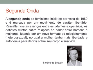 Segunda Onda
A segunda onda do feminismo inicia-se por volta de 1960
e é marcada por um movimento de caráter libertário.
Ressaltam-se as alianças entre estudantes e operários, os
debates diretos sobre relações de poder entre homens e
mulheres, lutando por um novo formato de relacionamento
(heterossexual), no qual a mulher tenha mais liberdade e
autonomia para decidir sobre seu corpo e sua vida.
Simone de Beuvoir
 