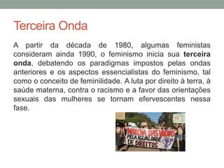 Terceira Onda
A partir da década de 1980, algumas feministas
consideram ainda 1990, o feminismo inicia sua terceira
onda, debatendo os paradigmas impostos pelas ondas
anteriores e os aspectos essencialistas do feminismo, tal
como o conceito de feminilidade. A luta por direito à terra, à
saúde materna, contra o racismo e a favor das orientações
sexuais das mulheres se tornam efervescentes nessa
fase.
 