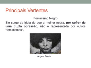 Principais Vertentes
Feminismo Negro
Ele surge da ideia de que a mulher negra, por sofrer de
uma dupla opressão, não é representada por outros
"feminismos".
Angela Davis
 