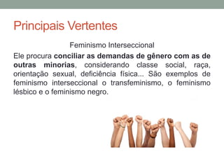 Principais Vertentes
Feminismo Interseccional
Ele procura conciliar as demandas de gênero com as de
outras minorias, considerando classe social, raça,
orientação sexual, deficiência física... São exemplos de
feminismo interseccional o transfeminismo, o feminismo
lésbico e o feminismo negro.
 