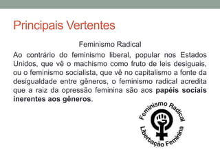 Principais Vertentes
Feminismo Radical
Ao contrário do feminismo liberal, popular nos Estados
Unidos, que vê o machismo como fruto de leis desiguais,
ou o feminismo socialista, que vê no capitalismo a fonte da
desigualdade entre gêneros, o feminismo radical acredita
que a raiz da opressão feminina são aos papéis sociais
inerentes aos gêneros.
 