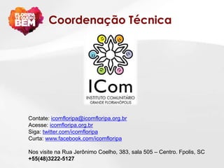 Coordenação Técnica




Contate: icomfloripa@icomfloripa.org.br
Acesse: icomfloripa.org.br
Siga: twitter.com/icomfloripa
Curta: www.facebook.com/icomfloripa

Nos visite na Rua Jerônimo Coelho, 383, sala 505 – Centro. Fpolis, SC
+55(48)3222-5127
 