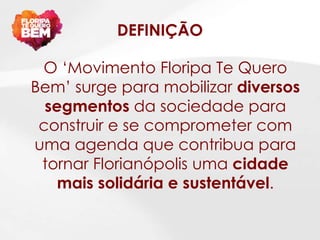 DEFINIÇÃO

 O „Movimento Floripa Te Quero
Bem‟ surge para mobilizar diversos
  segmentos da sociedade para
 construir e se comprometer com
uma agenda que contribua para
 tornar Florianópolis uma cidade
    mais solidária e sustentável.
 