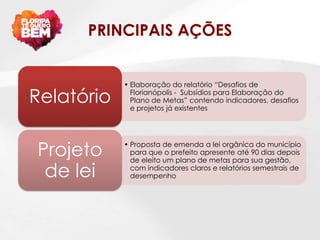 PRINCIPAIS AÇÕES


            • Elaboração do relatório “Desafios de

Relatório     Florianópolis - Subsídios para Elaboração do
              Plano de Metas” contendo indicadores, desafios
              e projetos já existentes




Projeto     • Proposta de emenda a lei orgânica do município
              para que o prefeito apresente até 90 dias depois
              de eleito um plano de metas para sua gestão,

 de lei       com indicadores claros e relatórios semestrais de
              desempenho
 
