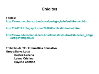 Créditos Fontes: http://www.members.tripod.com/pedagogia/infantil/freinet.htm http://hid0141.blogspot.com/2008/09/celestin-freinet.html http://www.educacional.com.br/articulistas/outrosEducacao_artigo.asp ?artigo=artigo0028 Trabalho de TE./ Informática Educativa Grupo:Dalva Luiza  Beatriz Lucena Luana Cristina Rayene Cristine 