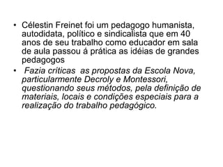 Célestin Freinet foi um pedagogo humanista, autodidata, político e sindicalista que em 40 anos de seu trabalho como educador em sala de aula passou á prática as idéias de grandes pedagogos Fazia críticas  as propostas da Escola Nova, particularmente Decroly e Montessori, questionando seus métodos, pela definição de materiais, locais e condições especiais para a realização do trabalho pedagógico. 