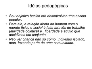 Idéias pedagógicas Seu objetivo básico era desenvolver uma escola popular. Para ele, a relação direta do homem com o mundo físico e social é feita através do trabalho (atividade coletiva) e   liberdade é aquilo que decidimos em conjunto.      Não ver criança não só como  indivíduo isolado, mas, fazendo parte de uma comunidade. 