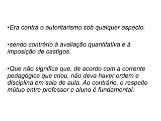 Era contra o autoritarismo sob qualquer aspecto. sendo contrário à avaliação quantitativa e à imposição de castigos.  Que não significa que, de acordo com a corrente pedagógica que criou, não deva haver ordem e disciplina em sala de aula. Ao contrário, o respeito mútuo entre professor e aluno é fundamental. 