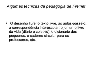 Algumas técnicas da pedagogia de Freinet O desenho livre, o texto livre, as aulas-passeio, a correspondência interescolar, o jornal, o livro da vida (diário e coletivo), o dicionário dos pequenos, o caderno circular para os professores, etc.  