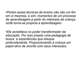 Porém essas técnicas de ensino não são um fim em si mesmas, e sim, momentos de um processo de aprendizagem,a partir do interesse da criança, onde torna-se propicia a aprendizagem. Ele acreditava no poder transformador da educação. Por isso propôs uma pedagogia de busca  e experiências que eduque profundamente. Proporcionando à criança um papel ativo de acordo com seus interesses. 