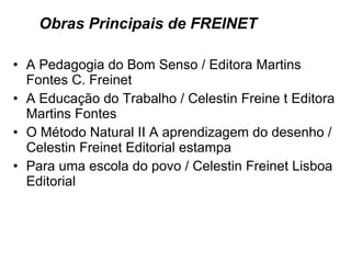 Obras Principais de FREINET A Pedagogia do Bom Senso / Editora Martins Fontes C. Freinet  A Educação do Trabalho / Celestin Freine t Editora Martins Fontes  O Método Natural II A aprendizagem do desenho /  Celestin Freinet Editorial estampa  Para uma escola do povo / Celestin Freinet Lisboa Editorial 