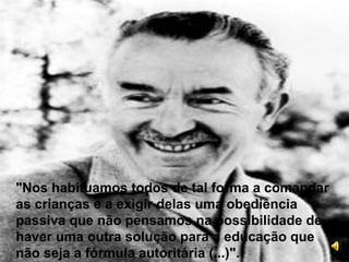 "Nos habituamos todos de tal forma a comandar as crianças e a exigir delas uma obediência passiva que não pensamos na possibilidade de haver uma outra solução para a educação que não seja a fórmula autoritária (...)".  
