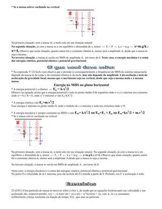 * Se a massa estiver oscilando na vertical
Na primeira situação, sem a massa m, a mola está em sua situação natural.
Na segunda situação, já com a massa m e em equilíbrio e distendida de x, temos --- Fe = P --- k.x = m.g --- x=m.g/k e
x=A. Observe que nesta situação, quanto maior for a constante elástica k, menor será a amplitude A, desde que a massa m
seja a mesma..
Na terceira situação, a massa m oscila em MHS de amplitude A, em torno de 0. Neste caso, a energia mecânica é a soma
das energias cinética, potencial elástica e potencial gravitacional
* Na expressão T=2 m/k você observa que o período (e consequentemente a freqüência) do MHS do sistema massa-mola
depende da massa m do corpo e da constante elástica k da mola, mas não depende da amplitude A da oscilação e nem da
aceleração da gravidade local, mesmo que o movimento seja na vertical, desde que seja a mesma mola e a mesma
massa.
Energia no MHS no plano horizontal
* A energia potencial é a elástica --- Ep = k.x2
/2
Observe na equação acima que a energia potencial é nula no ponto médio 0 da trajetória onde x=o e é máxima nos extremos
onde x=+A e X=-A, onde x2
é máximo e vale Ep=kA2
/2
* A energia cinética vale Ec=m.v2
/2
Essa energia é máxima no ponto médio 0, onde o módulo de v é máximo e nula nos extremos onde v=0.
* A energia mecânica é sempre constante no MHS e vale Em= kA2
/2 ou Em=Ec + Ep ou Em=kx2
/2 + m.v2
/2
* Se a massa estiver oscilando na vertical
Na primeira situação, sem a massa m, a mola está em sua situação natural. Na segunda situação, já com a massa m e em
equilíbrio e distendida de x, temos --- Fe = P --- k.x = m.g --- x=m.g/k e x=A. Observe que nesta situação, quanto maior
for a constante elástica k, menor será a amplitude A,desde que a massa m seja a mesma..
Na terceira situação, a massa m oscila em MHS de amplitude A, em torno de 0.
Neste caso, a energia mecânica é a soma das energias cinética, potencial elástica e potencial gravitacional
No ponto 0 a velocidade de m é máxima, pois ela acelera até 0 e retarda a partir de 0. Portanto, em 0. a aceleração é nula.
22-(UFC) Uma partícula de massa m move-se sobre o eixo x, de modo que as equações horárias para sua velocidade e sua
aceleração são, respectivamente, v(t) = - wAsen (wt + ) e a(t) = w2
Acos(wt + ), com w, A e constantes.
a) Determine a força resultante em função do tempo, F(t) , que atua na partícula.
 