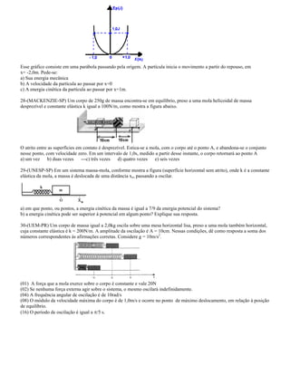Esse gráfico consiste em uma parábola passando pela origem. A partícula inicia o movimento a partir do repouso, em
x= -2,0m. Pede-se:
a) Sua energia mecânica
b) A velocidade da partícula ao passar por x=0
c) A energia cinética da partícula ao passar por x=1m.
28-(MACKENZIE-SP) Um corpo de 250g de massa encontra-se em equilíbrio, preso a uma mola helicoidal de massa
desprezível e constante elástica k igual a 100N/m, como mostra a figura abaixo.
O atrito entre as superfícies em contato é desprezível. Estica-se a mola, com o corpo até o ponto A, e abandona-se o conjunto
nesse ponto, com velocidade zero. Em um intervalo de 1,0s, medido a partir desse instante, o corpo retornará ao ponto A
a) um vez b) duas vezes ---c) três vezes d) quatro vezes e) seis vezes
29-(UNESP-SP) Em um sistema massa-mola, conforme mostra a figura (superfície horizontal sem atrito), onde k é a constante
elástica da mola, a massa é deslocada de uma distância xo, passando a oscilar.
a) em que ponto, ou pontos, a energia cinética da massa é igual a 7/9 da energia potencial do sistema?
b) a energia cinética pode ser superior à potencial em algum ponto? Explique sua resposta.
30-(UEM-PR) Um corpo de massa igual a 2,0kg oscila sobre uma mesa horizontal lisa, preso a uma mola também horizontal,
cuja constante elástica é k = 200N/m. A amplitude da oscilação é A = 10cm. Nessas condições, dê como resposta a soma dos
números correspondentes às afirmações corretas. Considere g = 10m/s2
.
(01) A força que a mola exerce sobre o corpo é constante e vale 20N
(02) Se nenhuma força externa agir sobre o sistema, o mesmo oscilará indefinidamente.
(04) A frequência angular de oscilação é de 10rad/s
(08) O módulo da velocidade máxima do corpo é de 1,0m/s e ocorre no ponto de máximo deslocamento, em relação à posição
de equilíbrio.
(16) O período de oscilação é igual a /5 s.
 