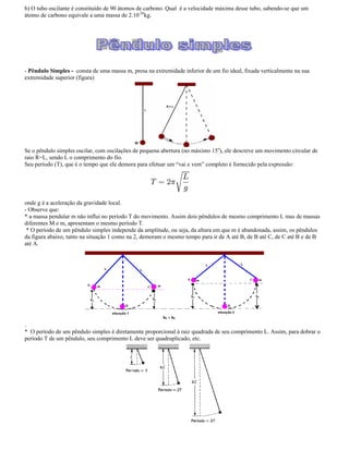 b) O tubo oscilante é constituído de 90 átomos de carbono. Qual é a velocidade máxima desse tubo, sabendo-se que um
átomo de carbono equivale a uma massa de 2.10-26
kg.
- Pêndulo Simples - consta de uma massa m, presa na extremidade inferior de um fio ideal, fixada verticalmente na sua
extremidade superior (figura)
Se o pêndulo simples oscilar, com oscilações de pequena abertura (no máximo 15o
), ele descreve um movimento circular de
raio R=L, sendo L o comprimento do fio.
Seu período (T), que é o tempo que ele demora para efetuar um vai e vem completo é fornecido pela expressão:
onde g é a aceleração da gravidade local.
- Observe que:
* a massa pendular m não influi no período T do movimento. Assim dois pêndulos de mesmo comprimento L mas de massas
diferentes M e m, apresentam o mesmo período T.
* O período de um pêndulo simples independe da amplitude, ou seja, da altura em que m é abandonada, assim, os pêndulos
da figura abaixo, tanto na situação 1 como na 2, demoram o mesmo tempo para ir de A até B, de B até C, de C até B e de B
até A.
.
* O período de um pêndulo simples é diretamente proporcional à raiz quadrada de seu comprimento L. Assim, para dobrar o
período T de um pêndulo, seu comprimento L deve ser quadruplicado, etc.
 