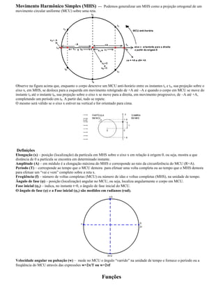Movimento Harmônico Simples (MHS) --- Podemos generalizar um MHS como a projeção ortogonal de um
movimento circular uniforme (MCU) sobre uma reta.
Observe na figura acima que, enquanto o corpo descreve um MCU anti-horário entre os instantes to e t4, sua projeção sobre o
eixo x, em MHS, se desloca para a esquerda em movimento retrógrado de +A até A e quando o corpo em MCU se move do
instante t4 até o instante t8, sua projeção sobre o eixo x se move para a direita, em movimento progressivo, de A até +A,
completando um período em t8. A partir daí, tudo se repete.
O mesmo será válido se o eixo x estiver na vertical e for orientado para cima.
Definições
Elongação (x) posição (localização) da partícula em MHS sobre o eixo x em relação à origem 0, ou seja, mostra a que
distância de 0 a partícula se encontra em determinado instante.
Amplitude (A) em módulo é a elongação máxima do MHS e corresponde ao raio da circunferência do MCU (R=A).
Período (T) corresponde ao tempo que o MCU demora para efetuar uma volta completa ou ao tempo que o MHS demora
para efetuar um vai e vem completo sobre a reta x.
Freqüência (f) número de voltas completas (MCU) ou número de idas e voltas completas (MHS), na unidade de tempo.
Ângulo de fase ( ) posição (localização) angular no MCU, ou seja, localiza angularmente o corpo em MCU.
Fase inicial ( o) indica, no instante t=0, o ângulo de fase inicial do MCU.
O ângulo de fase ( ) e a Fase inicial ( o) são medidos em radianos (rad).
Velocidade angular ou pulsação (w) mede no MCU o ângulo varrido na unidade de tempo e fornece o período ou a
freqüência do MCU através das expressões w=2 /T ou w=2 f
Funções
 