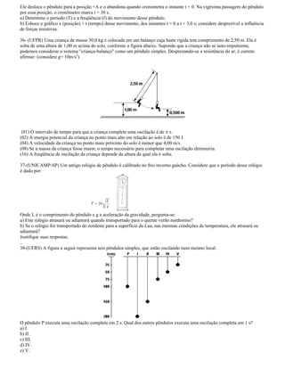 Ele desloca o pêndulo para a posição +A e o abandona quando cronometra o instante t = 0. Na vigésima passagem do pêndulo
por essa posição, o cronômetro marca t = 30 s.
a) Determine o período (T) e a freqüência (f) do movimento desse pêndulo.
b) Esboce o gráfico x (posição) × t (tempo) desse movimento, dos instantes t = 0 a t = 3,0 s; considere desprezível a influência
de forças resistivas.
36- (UFPR) Uma criança de massa 30,0 kg é colocada em um balanço cuja haste rígida tem comprimento de 2,50 m. Ela é
solta de uma altura de 1,00 m acima do solo, conforme a figura abaixo. Supondo que a criança não se auto-impulsione,
podemos considerar o sistema "criança-balanço" como um pêndulo simples. Desprezando-se a resistência do ar, é correto
afirmar: (considere g= 10m/s2
)
(01) O intervalo de tempo para que a criança complete uma oscilação é de s.
(02) A energia potencial da criança no ponto mais alto em relação ao solo é de 150 J.
(04) A velocidade da criança no ponto mais próximo do solo é menor que 4,00 m/s.
(08) Se a massa da criança fosse maior, o tempo necessário para completar uma oscilação diminuiria.
(16) A freqüência de oscilação da criança depende da altura da qual ela é solta.
37-(UNICAMP-SP) Um antigo relógio de pêndulo é calibrado no frio inverno gaúcho. Considere que o período desse relógio
é dado por:
Onde L é o comprimento do pêndulo e g a aceleração da gravidade, pergunta-se:
a) Este relógio atrasará ou adiantará quando transportado para o quente verão nordestino?
b) Se o relógio for transportado do nordeste para a superfície da Lua, nas mesmas condições de temperatura, ele atrasará ou
adiantará?
Justifique suas respostas.
..
38-(UFRS) A figura a seguir representa seis pêndulos simples, que estão oscilando num mesmo local.
O pêndulo P executa uma oscilação completa em 2 s. Qual dos outros pêndulos executa uma oscilação completa em 1 s?
a) I.
b) II.
c) III.
d) IV.
e) V.
 
