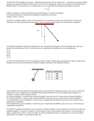 39-(FUVEST-SP) O pêndulo de Foucault popularizado pela famosa obra de Umberto Eco consistia de uma esfera de 28kg,
pendurada na cúpula do Panthéon de Paris por um fio de 67m de comprimento. Sabe-se que o período T de oscilação de um
pêndulo simples é relacionado com seu comprimento L e com a aceleração da gravidade g pela seguinte expressão:
.
a) Qual o período de oscilação do pêndulo de Foucault? Despreze as frações de segundos.
b) O que aconteceria com o período desse pêndulo se dobrássemos sua massa?
(Adote g=10m/s2
e 10= )
40-(ITA) Um pêndulo simples oscila com um período de 2s. Se cravarmos um pino a uma distância 3L/4 do ponto de
suspensão e na vertical que passa por aquele ponto, como mostrado na figura, qual será o novo período do pêndulo?
41-(UFRS) Um pêndulo simples, de comprimento L, tem um período de oscilação T, num determinado local. Para que o
período de oscilação passe a valer 2T, no mesmo local, o comprimento do pêndulo deve ser aumentado para
a) 1 L.
b) 2 L.
c) 4 L.
d) 5 L.
e) 7 L.
42-(UFU) Em um laboratório de Física, um grupo de alunos, Grupo A, obtém dados, apresentados na tabela a seguir, para a
freqüência (em hertz) num experimento de Pêndulo Simples, utilizando-se três pêndulos diferentes.
Esses resultados foram passados para um segundo grupo, Grupo B, que não compareceu à aula. Uma vez que os alunos do
Grupo B não viram o experimento, os integrantes desse grupo formularam uma série de hipóteses para interpretar os
resultados. Assinale a ÚNICA hipótese correta.
a) A massa do pêndulo 1 é menor do que a massa do pêndulo 2 que, por sua vez, é menor do que a massa do pêndulo 3.
b) A massa do pêndulo 1 é maior do que a massa do pêndulo 2 que, por sua vez, é maior do que a massa do pêndulo 3.
c) O comprimento L do fio do pêndulo 1 é maior do que o comprimento do pêndulo 2 que, por sua vez, é maior do que o
comprimento do pêndulo 3.
d) O comprimento L do fio do pêndulo 1 é menor do que o comprimento do pêndulo 2 que, por sua vez, é menor do que o
comprimento do pêndulo 3
43-(UFES) Um pêndulo, formado por uma massa presa a uma haste rígida e de massa desprezível, é posto para oscilar com
amplitude angular o.. Durante a oscilação, no exato instante em que a massa atinge a altura máxima , como mostrado na
figura, a ligação entre a haste e a massa se rompe. No instante imediatamente após o rompimento, os vetores que melhor
representam a velocidade e a aceleração da massa são:
 