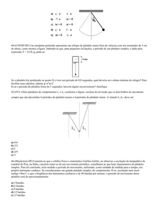 44-(UNESP-SP) Um estudante pretendia apresentar um relógio de pêndulo numa feira de ciências com um mostrador de 5 cm
de altura, como mostra a figura. Sabendo-se que, para pequenas oscilações, o período de um pêndulo simples, é dado pela
expressão T = 2 L/g, pede-se:
Se o pêndulo for pendurado no ponto O e tiver um período de 0,8 segundos, qual deveria ser a altura mínima do relógio? Para
facilitar seus cálculos, admita g= 2
m/s2
.
b) se o período do pêndulo fosse de 5 segundos, haveria algum inconveniente? Justifique.
45-(ITA ) Dois pêndulos de comprimento L1 e L2 conforme a figura, oscilam de tal modo que os dois bulbos de encontram
sempre que são decorridos 6 períodos do pêndulo menor e 4 períodos do pêndulo maior. A relação L2/L1 deve ser:
a) 9/4
b) 3/2
c) 2
d) 4/9
e) 2/
46-(Mackenzie-SP) Comenta-se que o célebre físico e matemático Galileu Galilei, ao observar a oscilação do lampadário da
catedral de Pisa, na Itália, concluiu tratar-se de um movimento periódico, semelhante ao que hoje chamaríamos de pêndulo
simples. Para tal conclusão, teria medido o período do movimento, utilizando, como unidade de medida para o tempo, seu
próprio batimento cardíaco. Se considerarmos um grande pêndulo simples, de comprimento 10 m, oscilando num local
ondeg=10m/s2
, e que a freqüência dos batimentos cardíacos é de 86 batidas por minuto, o período do movimento desse
pêndulo será de aproximadamente:
a) 3 batidas.
b) 6 batidas.
c) 9 batidas.
d) 12 batidas.
e) 15 batidas
 