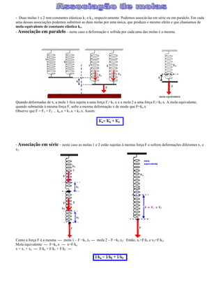 - Duas molas 1 e 2 tem constantes elásticas k1 e k2, respectivamente. Podemos associá-las em série ou em paralelo. Em cada
uma dessas associações podemos substituir as duas molas por uma única, que produza o mesmo efeito e que chamamos de
mola equivalente de constante elástica ke.
- Associação em paralelo neste caso a deformação x sofrida por cada uma das molas é a mesma.
Quando deformadas de x, a mola 1 fica sujeita a uma força F1=k1.x e a mola 2 a uma força F2=k2.x. A mola equivalente,
quando submetida à mesma força F, sofre a mesma deformação x de modo que F=ke.x
Observe que F = F1 + F2 --- ke.x = k1.x + k2.x. Assim:
- Associação em série neste caso as molas 1 e 2 estão sujeitas à mesma força F e sofrem deformações diferentes x1 e
x2.
Como a força F é a mesma --- mola 1 F =k1.x1 --- mola 2 F =k2.x2 Então, x1=F/k1 e x2=F/k2.
Mola equivalente --- F=ke.x --- x=F/ke
x = x1 + x2 --- F/ke = F/k1 + F/k2 ---
 