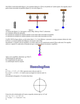 50-(UFB) A mola helicoidal (figura 1), de constante elástica k=12N/m, foi partida em 3 partes iguais. Em seguida, essas 3
partes foram associadas em paralelo (figura 2) e em série (figura 3).
Figura 1 figura 2 figura 3
As massas das figuras 2 e 3 são iguais e valem 100g. Adote g=10m/s2
e determine:
a) a constante elástica de cada parte.
b) o período de oscilação do conjunto quando as três molas estão associadas em paralelo.
c) o período de oscilação do conjunto quando as três molas estão associadas em série.
51-(PUC-SP) Na figura abaixo, as três molas ideais 1, 2 e 3 são idênticas e possuem a mesma constante elástica de valor
0,1N/cm e as massas também são idênticas e de mesmo valor (10g).
Inicialmente, o conjunto está em equilíbrio e as molas estão em seu comprimento natural (20cm cada uma). Em seguida,
retira-se o suporte S e cada mola se distende até que o conjunto adquira novamente o equilíbrio.
Após o novo equilíbrio, determine: (g=10m/s2
)
a) deformação de cada mola.
b) o comprimento de cada mola
c) a deformação total do conjunto
01-
a) T=2s --- f =1/T --- f= 1/2Hz (percorre meia volta em cada 1s)
b) w=2 /T --- w=2 /2 --- w= rad/s (varre um ângulo de rad em cada 1s)
c) A=4m
d) na posição (elongação) x=0 existem duas fases.
Como ela está se deslocando em 0, para a esquerda, teremos que o= /2 rad
e) = o + w.t --- = /2 + .t
x = A.cos --- x = 4.cos ( /2 + .t)
f)
 