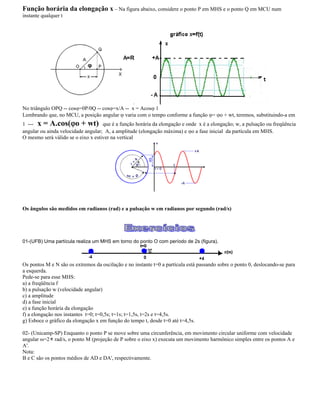 Função horária da elongação x Na figura abaixo, considere o ponto P em MHS e o ponto Q em MCU num
instante qualquer t
No triângulo OPQ -- cos =0P/0Q -- cos =x/A -- x = Acos 1
Lembrando que, no MCU, a posição angular varia com o tempo conforme a função = o + wt, teremos, substituindo-a em
1 --- x = A.cos( o + wt) que é a função horária da elongação e onde x é a elongação; w, a pulsação ou freqüência
angular ou ainda velocidade angular; A, a amplitude (elongação máxima) e o a fase inicial da partícula em MHS.
O mesmo será válido se o eixo x estiver na vertical
Os ângulos são medidos em radianos (rad) e a pulsação w em radianos por segundo (rad/s)
01-(UFB) Uma partícula realiza um MHS em torno do ponto O com período de 2s (figura).
Os pontos M e N são os extremos da oscilação e no instante t=0 a partícula está passando sobre o ponto 0, deslocando-se para
a esquerda.
Pede-se para esse MHS:
a) a freqüência f
b) a pulsação w (velocidade angular)
c) a amplitude
d) a fase inicial
e) a função horária da elongação
f) a elongação nos instantes t=0; t=0,5s; t=1s; t=1,5s, t=2s e t=4,5s.
g) Esboce o gráfico da elongação x em função do tempo t, desde t=0 até t=4,5s.
02- (Unicamp-SP) Enquanto o ponto P se move sobre uma circunferência, em movimento circular uniforme com velocidade
angular =2 rad/s, o ponto M (projeção de P sobre o eixo x) executa um movimento harmônico simples entre os pontos A e
A'.
Nota:
B e C são os pontos médios de AD e DA', respectivamente.
 