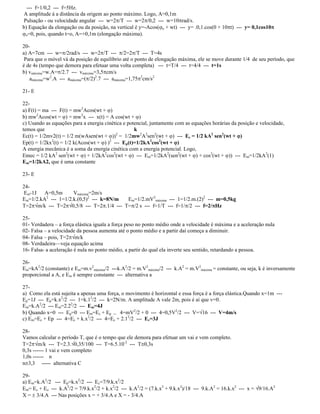 --- f=1/0,2 --- f=5Hz.
A amplitude á a distância da origem ao ponto máximo. Logo, A=0,1m
Pulsação - ou velocidade angular --- w=2 /T --- w=2 /0,2 --- w=10 rad/s.
b) Equação da elongação ou da posição, na vertical é y=-Acos( o + wt) --- y= .0,1.cos(0 + 10 t) --- y= 0,1cos10
o=0, pois, quando t=o, A=+0,1m (elongação máxima).
20-
a) A=7cm --- w= /2rad/s --- w=2 /T --- /2=2 /T --- T=4s
Para que o móvel vá da posição de equilíbrio até o ponto de elongação máxima, ele se move durante 1/4 de seu período, que
é de 4s (tempo que demora para efetuar uma volta completa) --- t=T/4 --- t=4/4 --- t=1s
b) vmáxima=w.A= /2.7 --- vmáxima=3,5 cm/s
amáxima=w2
.A --- amáxima=( /2)2
.7 --- amáxima=1,75 2
cm/s2
21- E
22-
a) F(t) = ma --- F(t) = mw2
Acos(wt + )
b) mw2
Acos(wt = ) = mw2
x --- x(t) = A cos(wt + )
c) Usando as equações para a energia cinética e potencial, juntamente com as equações horárias da posição e velocidade,
temos que k
Ec(t) = 1/2mv2(t) = 1/2 m(wAsen(wt + ))2
= 1/2mw2
A2
sen2
(wt + ) --- Ec = 1/2 kA2
sen2
(wt + )
Ep(t) = 1/2kx2
(t) = 1/2 k(Acos(wt + ) )2
--- Ep(t)=1/2kA2
cos2
(wt + )
A energia mecânica é a soma da energia cinética com a energia potencial. Logo,
Emec = 1/2 kA2
sen2
(wt + ) + 1/2kA2
cos2
(wt + ) --- Em=1/2kA2
(sen2
(wt + ) + cos2
(wt + )) --- Em=1/2kA2
(1)
Em=1/2kA2, que é uma constante
23- E
24-
Em-1J A=0,5m Vmáxima=2m/s
Em=1/2.kA2
--- 1=1/2.k.(0,5)2
--- k=8N/m Em=1/2.mV2
máxima --- 1=1/2.m.(2)2
--- m=0,5kg
T=2 m/k --- T=2 0,5/8 --- T=2 .1/4 --- T= /2 s --- f=1/T --- f=1/ /2 --- f=2/ Hz
25-
01- Verdadera a força elástica iguala a força peso no ponto médio onde a velocidade é máxima e a aceleração nula
02- Falsa a velocidade da pessoa aumenta até o ponto médio e a partir daí começa a diminuir.
04- Falsa pois, T=2 m/k
08- Verdadeira veja equação acima
16- Falsa- a aceleração é nula no ponto médio, a partir do qual ela inverte seu sentido, retardando a pessoa.
26-
Em=kA2
/2 (constante) e Em=m.v2
máxima/2 ---k.A2
/2 = m.V2
máxima/2 --- k.A2
= m.V2
máxima = constante, ou seja, k é inversamente
proporcional a A, e Em é sempre constante --- alternativa a
27-
a) Como ela está sujeita a apenas uma força, o movimento é horizontal e essa força é a força elástica.Quando x=1m ---
Ep=1J --- Ep=k.x2
/2 --- 1=k.12
/2 --- k=2N/m. A amplitude A vale 2m, pois é aí que v=0.
Em=k.A2
/2 --- Em=2.22
/2 --- Em=4J
b) Quando x=0 --- Ep=0 --- Em=Ec + Ep --- 4=mV2
/2 + 0 --- 4=0,5V2
/2 --- V= 16 --- V=4m/s
c) Em=Ec + Ep --- 4=Ec + k.x2
/2 --- 4=Ec + 2.12
/2 --- Ec=3J
28-
Vamos calcular o período T, que é o tempo que ele demora para efetuar um vai e vem completo.
T=2 m/k --- T=2.3. 0,35/100 --- T=6.5.10-2
--- T 0,3s
0,3s ------ 1 vai e vem completo
1,0s ------ n
n 3,3 ----- alternativa C
29-
a) Em=k.A2
/2 --- Ep=k.x2
/2 --- Ec=7/9.k.x2
/2
Em= Ec + Eo --- k.A2
/2 = 7/9.k.x2
/2 + k.x2
/2 --- k.A2
/2 = (7.k.x2
+ 9.k.x2
)/18 --- 9.k.A2
= 16.k.x2
--- x = 9/16.A2
X = 3/4.A --- Nas posições x = + 3/4.A e X = - 3/4.A
 