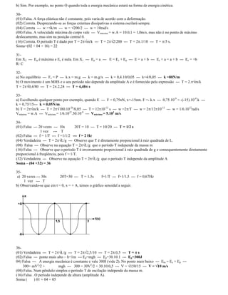 b) Sim. Por exemplo, no ponto O quando toda a energia mecânica estará na forma de energia cinética.
30-
(01) Falsa. A força elástica não é constante, pois varia de acordo com a deformação.
(02) Correta. Desprezando-se as forças externas dissipativas o sistema oscilará sempre.
(04) Correta --- w = k/m --- w = 200/2 --- w = 10rad/s
(08) Falsa. A velocidade máxima do corpo vale --- Vmáxima = w.A = 10.0,1 = 1,0m/s, mas não é no ponto de máximo
deslocamento, mas sim na posição central 0.
(16) Correta. O período T é dado por T = 2 m/k --- T = 2 2/200 --- T = 2 .1/10 --- T = /5 s.
Soma=(02 + 04 + 16) = 22
31-
Em X2 --- Ep é máxima e Ec é nula. Em X1 --- Ep = a --- E = Ec + Ep --- E = a + b --- Ec + a = a + b --- Ec = +b
R: C
32-
a) No equilíbrio --- Fe = P --- k.x = m.g --- k = m.g/x --- k = 0,4.10/0,05 --- k=4/0,05 --- k =80N/m
b) O movimento é um MHS e o seu período não depende da amplitude A e é fornecido pela expressão --- T = 2. m/k
T = 2 0,4/80 --- T = 2 .2,24 --- T = 4,48 s
33-
a) Escolhendo qualquer ponto por exemplo, quando E --- F = 0,75nN, x=-15nm. F =- k.x --- 0,75.10-9
= -(-15).10-9
.k ---
k = 0,75/15--- k = 0,05N/m.
b) T = 2 m/k --- T = 2 180.10-26
/0,05 --- T = 12 10-12
s --- w =2 /T --- w = 2 /12 10-12
--- w = 1/6.1012
rad/s
Vmáaima = w.A --- Vmáxima = 1/6.1012
.30.10-9
--- Vmáxima = 5.103
m/s
34-
(01) Falsa --- 20 vezes --- 10s 20T = 10 --- T = 10/20 --- T = 1/2 s
1 vez --- T
(02) Falsa --- f = 1/T --- f =1/1/2 --- f = 2 Hz
(04) Verdadeira --- T = 2 L/g --- Observe que T é diretamente proporcional à raiz quadrada de L.
(08) Falsa --- Observe na equação T = 2 L/g que o período T independe da massa m
(16) Falsa --- Observe que o período T é inversamente proporcional à raiz quadrada de g e consequentemente diretamente
proporcional à freqüência, pois f = 1/T.
(32) Verdadeira --- Observe na equação T = 2 L/g que o período T independe da amplitude A
Soma (04 +32) = 36
35-
a) 20 vezes --- 30s 20T=30 --- T = 1,5s f=1/T --- f=1/1,5 --- f = 0,67Hz
1 vez --- T
b) Observando-se que em t = 0, x = + A, temos o gráfico senoidal a seguir.
36-
(01) Verdadeira --- T = 2 L/g --- T = 2 2,5/10 --- T = 2 .0,5 --- T = s
(02) Falsa --- ponto mais alto h=1m --- Ep=mgh --- Ep=30.10.1 --- Ep=300J
04) Falsa --- A energia mecânica é constante e vale 300J (vide 2). No ponto mais baixo --- Em = Ec + Ep ---
300= mV2
/2 + mgh --- 300 = 30V2
/2 + 30.10.0,5 --- V = 150/15 --- V = 10 m/s
(08) Falsa. Num pêndulo simples o período T de oscilação independe da massa m.
(16) Falsa . O período independe da altura (amplitude A).
Soma ( ) 01 + 04 = 05
 