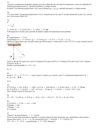 37-
a) Como o comprimento do pêndulo aumenta, pois ele se dilata devido à elevação da temperatura e como raiz quadrada de L
é diretamente proporcional à T, o período aumentará e o relógio atrasará.
b) Sendo T inversamente proporcional a g e como g diminui (gLua gTerra), o período aumentará e o relógio atrasará
38-
O V, pois sendo T diretamente proporcional a L (L=comprimento do fio), para T cair pela metade (de 2s para 1s), L deverá
ser 4 vezes menor (100/4=25)
39-
a)
T = 2 67/10 --- T =2 67/ 10 --- T = 2 8/ --- T =16s
b) Permaneceria o mesmo, pois o período do pêndulo simples não depende da massa pendular.
40-
R: Comprimento L --- T=2s
Comprimento L/4 --- T =2 L/4 / g --- T =2 L/g.1/2 --- T =T/2 --- T =2/2 --- T =1s
Observe na figura abaixo que o período (tempo que demora para ir e voltar) entre A e B é T/2=2/2=1s e que o período entre B
e C é T /2=1/2=0,5s
Assim, L demora 0,5s para ir de A até B; L/4 demora 0,25s para ir de B a C; L/4 demora 0,25s para ir de C a B e L demora
0,5s para ir de B a A.
Portanto o período pedido é 1 + 0,5 = 1,5s
41-: C
42-
Sendo f = 1/T --- T3 T2 T1 --- como o local é o mesmo, g é a mesma e como T é diretamente proporcional a L --
L3 L2 L1 R: D
43- E
44-
a) T=2 L/g --- 0,8= 2 L/g --- (0,8)2
= 4. 2
.L/g --- 0,64=4g.L/g --- L=0,16m=16cm --- h=16 + 5 = 21 cm
b) ) T=2 L/g --- 5= 2 L/g --- (5)2
= 4. 2
.L/g --- 25=4g.L/g --- L=6,25m --- h=6,25 + 0,25 = 6,5m
Sim, o relógio teria de ter mais que 6,5 m
45-
6T1 = 4T2 --- 6. 2 L1/g = 4. 2 L2/g --- L2/L1 = 6/4 --- ( L2/L1)2
= 36 / 16 --- L2 / L1 = 9 / 4
46-
T=2 10/10 --- T=2 s --- 3 --- T 6s
86 batidas ---- 60s
X batidas ----- 6s
X 9 batidas
47-
Período T da mola da figura 1 --- T = 2 m/k
Como as molas estão associadas em paralelo, a constante elástica da mola equivalente, que, substituindo as duas produz o
mesmo efeito será ke = k + k --- ke =2k e seu período será T = 2 m/2k --- T = 2 m/k.1/ 2.
T/T = 2 --- T = T/ 2 --- racionalizando --- T = T 2/2 Resposta C
 