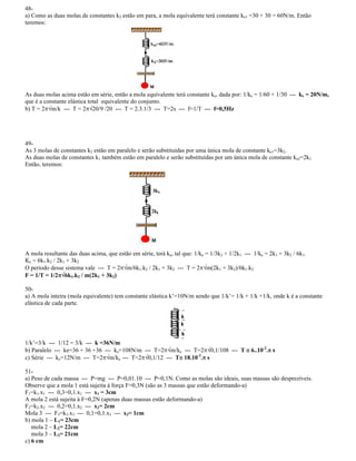 48-
a) Como as duas molas de constantes k2 estão em para, a mola equivalente terá constante ke1 =30 + 30 = 60N/m. Então
teremos:
As duas molas acima estão em série, então a mola equivalente terá constante ke, dada por: 1/ke = 1/60 + 1/30 --- ke = 20N/m,
que é a constante elástica total equivalente do conjunto.
b) T = 2 m/k --- T = 2 20/9 /20 --- T = 2.3.1/3 --- T=2s --- f=1/T --- f=0,5Hz
49-
As 3 molas de constantes k2 estão em paralelo e serão substituídas por uma única mola de constante ke1=3k2.
As duas molas de constantes k1 também estão em paralelo e serão substituídas por um única mola de constante ke2=2k1
Então, teremos:
A mola resultante das duas acima, que estão em série, terá ke, tal que: 1/ke = 1/3k2 + 1/2k1 --- 1/ke = 2k1 + 3k2 / 6k1.
Ke = 6k1.k2 / 2k1 + 3k2
O período desse sistema vale --- T = 2 m/6k1.k2 / 2k1 + 3k2 --- T = 2 m(2k1 + 3k2)/6k1.k2
F = 1/T = 1/2 6k1.k2 / m(2k1 + 3k2)
50-
a) A mola inteira (mola equivalente) tem constante elástica k =10N/m sendo que 1/k = 1/k + 1/k +1/k, onde k é a constante
elástica de cada parte.
1/k =3/k --- 1/12 = 3/k --- k =36N/m
b) Paralelo --- ke=36 + 36 +36 --- ke=108N/m --- T=2 m/ke --- T=2 0,1/108 --- T 6..10-2
. s
c) Série --- ke=12N/m --- T=2 m/ke --- T=2 0,1/12 --- T 18.10-2
. s
51-
a) Peso de cada massa --- P=mg --- P=0,01.10 --- P=0,1N. Como as molas são ideais, suas massas são desprezíveis.
Observe que a mola 1 está sujeita à força F=0,3N (são as 3 massas que estão deformando-a)
F1=k1.x1 --- 0,3=0,1.x1 --- x1 = 3cm
A mola 2 está sujeita à F=0,2N (apenas duas massas estão deformando-a)
F2=k2.x2 --- 0,2=0,1.x2 --- x2= 2cm
Mola 3 --- F3=k3.x3 --- 0,1=0,1.x3 --- x3= 1cm
b) mola 1 L1= 23cm
mola 2 L2= 22cm
mola 3 L3= 21cm
c) 6 cm
 