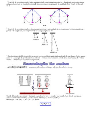 * O período de um pêndulo simples independe da amplitude, ou seja, da altura em que m é abandonada, assim, os pêndulos
da figura abaixo, tanto na situação 1 como na 2, demoram o mesmo tempo para ir de A até B, de B até C, de C até B e de B
até A.
.
* O período de um pêndulo simples é diretamente proporcional à raiz quadrada de seu comprimento L. Assim, para dobrar o
período T de um pêndulo, seu comprimento L deve ser quadruplicado, etc.
* O período de um pêndulo simples é inversamente proporcional à raiz quadrada da aceleração da gravidade g. Assim, quanto
maior for a aceleração da gravidade do local onde está o pêndulo, menor será o seu período. Uma das aplicações do pêndulo
simples é a determinação da aceleração da gravidade.
- Associação em paralelo neste caso a deformação x sofrida por cada uma das molas é a mesma.
Quando deformadas de x, a mola 1 fica sujeita a uma força F1=k1.x e a mola 2 a uma força F2=k2.x. A mola equivalente,
quando submetida à mesma força F, sofre a mesma deformação x de modo que F=ke.x
Observe que F = F1 + F2 --- ke.x = k1.x + k2.x. Assim:
 