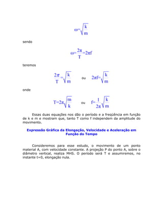 k
ω=
m
sendo
2π
ω= =2πf
T
teremos
k2
=
mT
π
ou
k
2πf=
m
onde
m
T=2π
k
ou
k1
f=
m2π
Essas duas equações nos dão o período e a freqüência em função
de k e m e mostram que, tanto T como f independem da amplitude do
movimento.
Expressão Gráfica da Elongação, Velocidade e Aceleração em
Função do Tempo
Consideremos para esse estudo, o movimento de um ponto
material A, com velocidade constante. A projeção P do ponto A, sobre o
diâmetro vertical, realiza MHS. O período será T e assumiremos, no
instante t=0, elongação nula.
 