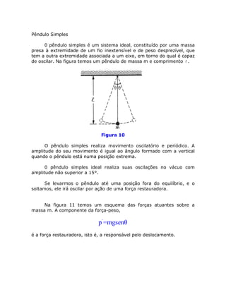 Pêndulo Simples
0 pêndulo simples é um sistema ideal, constituído por uma massa
presa à extremidade de um fio inextensível e de peso desprezível, que
tem a outra extremidade associada a um eixo, em torno do qual é capaz
de oscilar. Na figura temos um pêndulo de massa m e comprimento .
Figura 10
O pêndulo simples realiza movimento oscilatório e periódico. A
amplitude do seu movimento é igual ao ângulo formado com a vertical
quando o pêndulo está numa posição extrema.
0 pêndulo simples ideal realiza suas oscilações no vácuo com
amplitude não superior a 15°.
Se levarmos o pêndulo até uma posição fora do equilíbrio, e o
soltamos, ele irá oscilar por ação de uma força restauradora.
Na figura 11 temos um esquema das forças atuantes sobre a
massa m. A componente da força-peso,
´p =mgsenθ
é a força restauradora, isto é, a responsável pelo deslocamento.
 