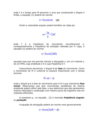 onde t é o tempo para M percorrer o arco que compreende o ângulo θ
Então, a equação (1) poderá ser escrita:
x=Acos(ωt) (2)
Porém a velocidade angular poderá também ser dada por
2π
ω= =2πf
T
ande f é a freqüência do movimento circunferencial e,
conseqüentemente a freqüência da oscilação realizada por P. Logo, a
equação (2) poderá ser escrita:
x=Acos(2πft)
equação essa que nos permite calcular a elongação x, em um instante t,
de um MHS, cuja amplitude é A e cuja freqüência é f.
Costumamos denominar o ângulo θθθθ de fase do movimento. Como
o movimento de M é uniforme θθθθ crescerá linearmente com o tempo
teremos
θ=ωt + φ
onde o ângulo φφφφ é a fase do movimento para t=0 e que chamamos fase
inicial. Observamos que dois movimentos oscilatórios de mesma
amplitude podem diferir pela fase, o que determina que eles apresentem
mesma velocidade e aceleração num mesmo ponto da trajetória mas em
instantes diferentes.
A constante ωωωω , na equação . (2) é chamada freqüência angular
ou pulsação.
A equação da elongação poderá ser escrita mais genericamente
x=Acos(2πft + )φ
 