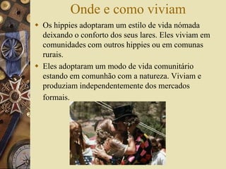 Onde e como viviam
 Os hippies adoptaram um estilo de vida nómada
deixando o conforto dos seus lares. Eles viviam em
comunidades com outros hippies ou em comunas
rurais.
 Eles adoptaram um modo de vida comunitário
estando em comunhão com a natureza. Viviam e
produziam independentemente dos mercados
formais.
 