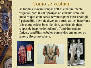 Como se vestiam
Os hippies usavam roupas velhas e naturalmente
rasgadas, para ir em oposição ao consumismo, ou
então roupas com cores berrantes para fazer apologia
à psicodélia, além de diversos outros estilos incomuns
(tais como calças boca-de-sino, camisas tingidas
roupas de inspiração indiana). Também usavam
túnicas, sandálias, cabelos compridos em ambos os
sexos e flores no cabelo.
 
