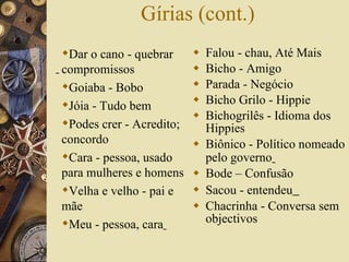 Gírias (cont.) Falou - chau, Até Mais  Bicho - Amigo  Parada - Negócio  Bicho Grilo - Hippie  Bichogrilês - Idioma dos Hippies  Biônico - Político nomeado pelo governo   Bode – Confusão Sacou - entendeu   Chacrinha - Conversa sem objectivos  Dar o cano - quebrar compromissos Goiaba - Bobo  Jóia - Tudo bem  Podes crer - Acredito; concordo  Cara - pessoa, usado para mulheres e homens  Velha e velho - pai e mãe Meu - pessoa, cara   