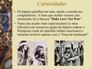 Curiosidades Os hippies partilhavam tudo, desde a comida aos companheiros. A frase que melhor resume este sentimento foi a famosa " Make Love Not War ".  Numa das acções mais espectaculares (e mais ridículas) um numeroso grupo de hippies rodeou o Pentágono (sede do aparelho militar americano) e tentaram levitá-lo apenas com a "força da meditação".  