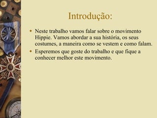 Introdução: Neste trabalho vamos falar sobre o movimento Hippie. Vamos abordar a sua história, os seus costumes, a maneira como se vestem e como falam. Esperemos que goste do trabalho e que fique a conhecer melhor este movimento. 