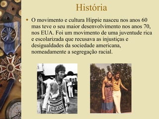 História O movimento e cultura Hippie nasceu nos anos 60  mas teve o seu maior desenvolvimento nos anos 70, nos EUA. Foi um movimento de uma juventude rica e escolarizada que recusava as injustiças e desigualdades da sociedade americana, nomeadamente a segregação racial.  