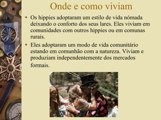 Onde e como viviam Os hippies adoptaram um estilo de vida nómada deixando o conforto dos seus lares. Eles viviam em comunidades com outros hippies ou em comunas rurais. Eles adoptaram um modo de vida comunitário estando em comunhão com a natureza. Viviam e produziam independentemente dos mercados formais.  