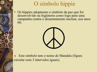 O símbolo hippie Os hippies adoptaram o símbolo da paz que foi desenvolvido na Inglaterra como logo para uma campanha contra o desarmamento nuclear, nos anos 60.     Este símbolo tem o nome de Mandala (figura circular com 3 intervalos iguais). 