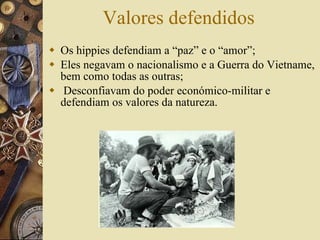 Valores defendidos Os hippies defendiam a “paz” e o “amor”; Eles  negavam o nacionalismo e a Guerra do Vietname, bem como todas as outras;   Desconfiavam do poder económico-militar e defendiam os valores da natureza.  