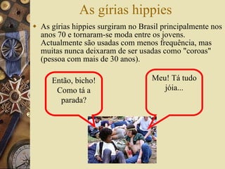 As gírias hippies As gírias hippies surgiram no Brasil principalmente nos anos 70 e tornaram-se moda entre os jovens. Actualmente são usadas com menos frequência, mas muitas nunca deixaram de ser usadas como "coroas" (pessoa com mais de 30 anos). Então, bicho! Como tá a parada? Meu! Tá tudo jóia... 